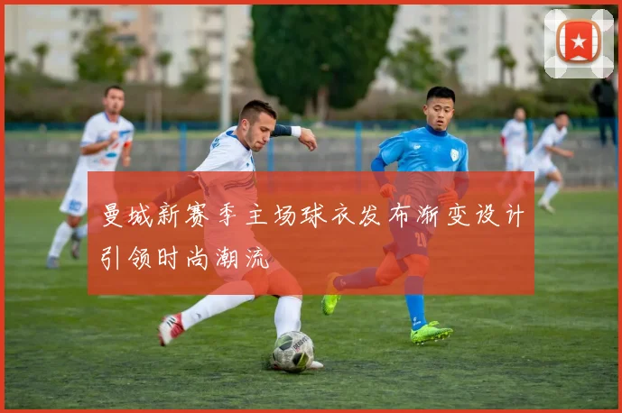 曼城新赛季主场球衣发布渐变设计引领时尚潮流