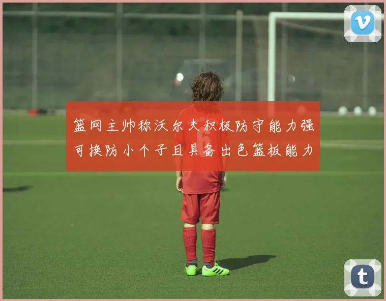 篮网主帅称沃尔夫积极防守能力强可换防小个子且具备出色篮板能力