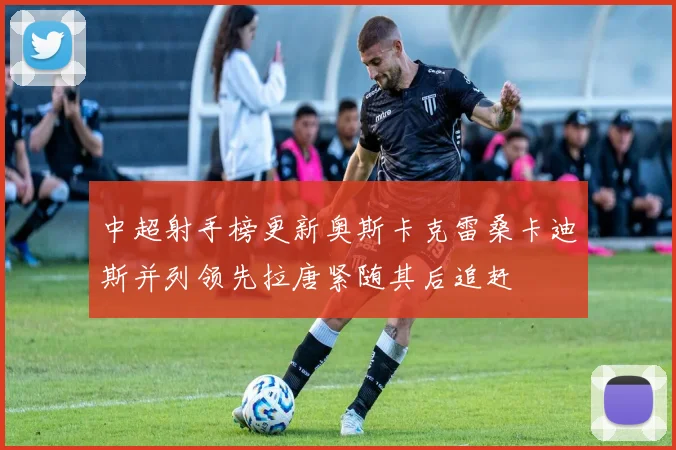 中超射手榜更新奥斯卡克雷桑卡迪斯并列领先拉唐紧随其后追赶
