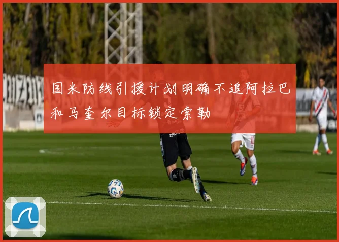 国米防线引援计划明确不追阿拉巴和马奎尔目标锁定索勒