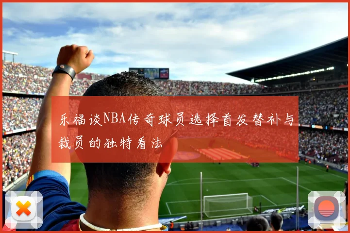乐福谈NBA传奇球员选择首发替补与裁员的独特看法