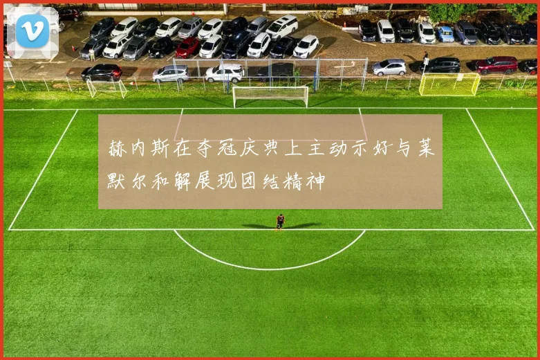 赫内斯在夺冠庆典上主动示好与莱默尔和解展现团结精神