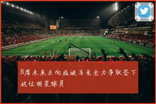 B席未来去向成谜马竞全力争取签下这位明星球员