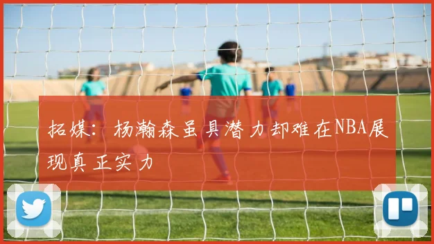 拓媒：杨瀚森虽具潜力却难在NBA展现真正实力