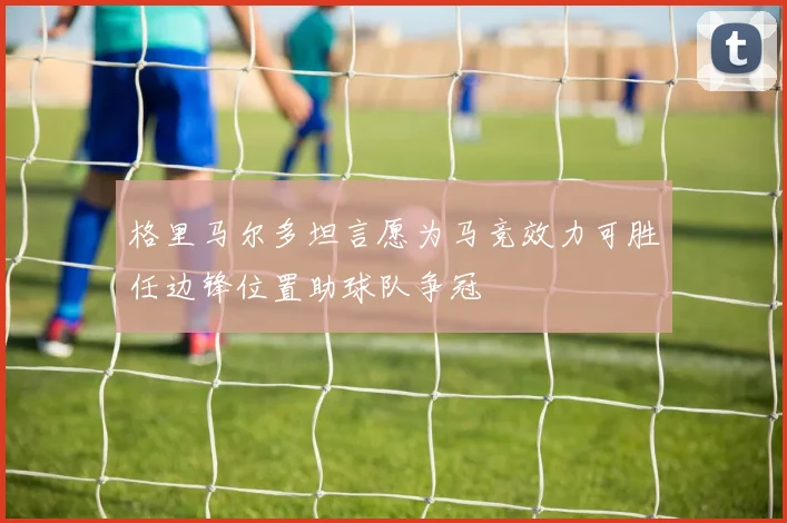 格里马尔多坦言愿为马竞效力可胜任边锋位置助球队争冠