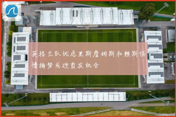 英格兰队忧虑里斯詹姆斯和赖斯伤情梅努或迎首发机会