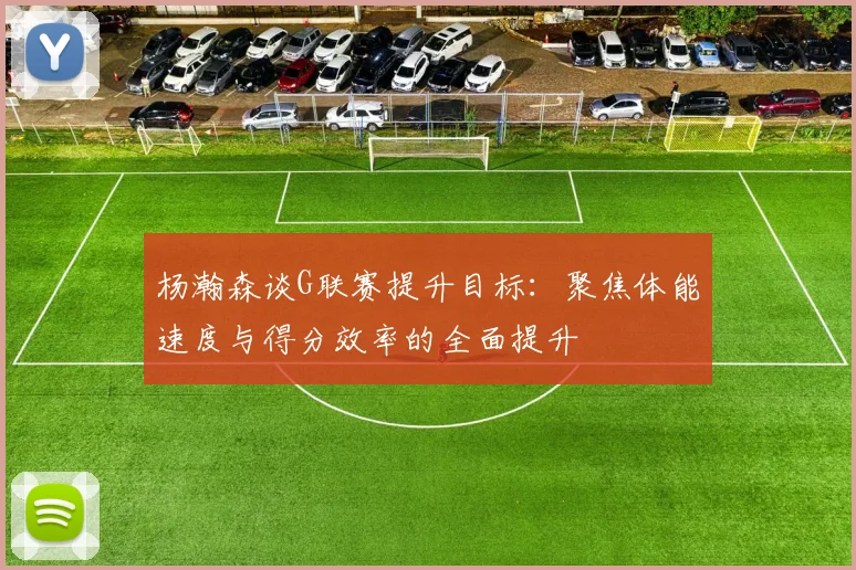 杨瀚森谈G联赛提升目标：聚焦体能速度与得分效率的全面提升
