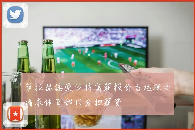 萨拉赫接受沙特高薪报价吉达联合请求体育部门分担薪资