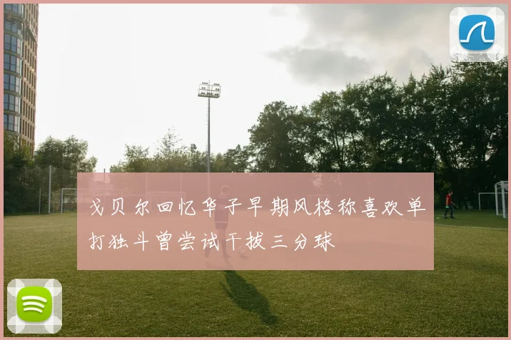 戈贝尔回忆华子早期风格称喜欢单打独斗曾尝试干拔三分球