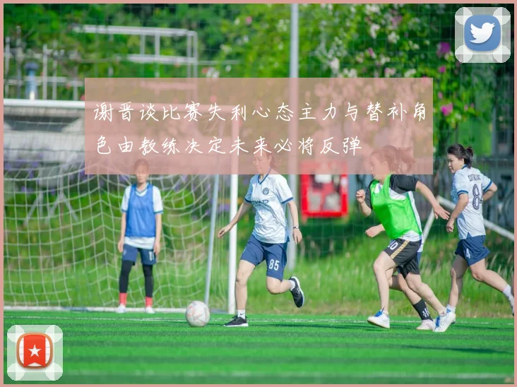 谢晋谈比赛失利心态主力与替补角色由教练决定未来必将反弹