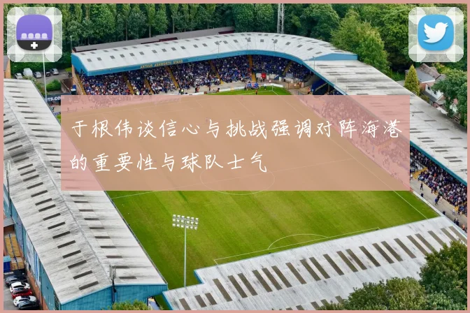 于根伟谈信心与挑战强调对阵海港的重要性与球队士气