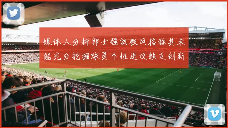 媒体人分析郭士强执教风格称其未能充分挖掘球员个性进攻缺乏创新性