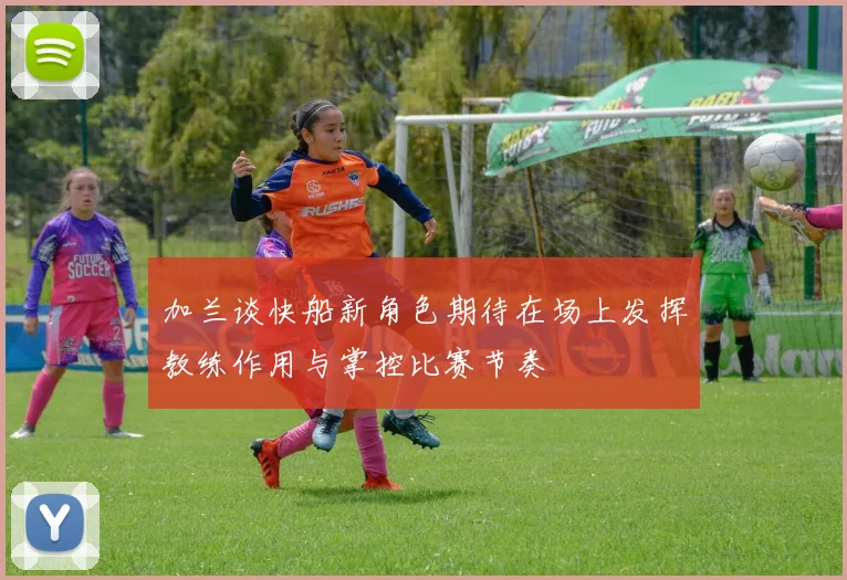 加兰谈快船新角色期待在场上发挥教练作用与掌控比赛节奏