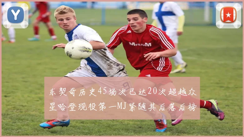 东契奇历史45场次已达20次超越众星哈登现役第一MJ紧随其后落后榜首100场