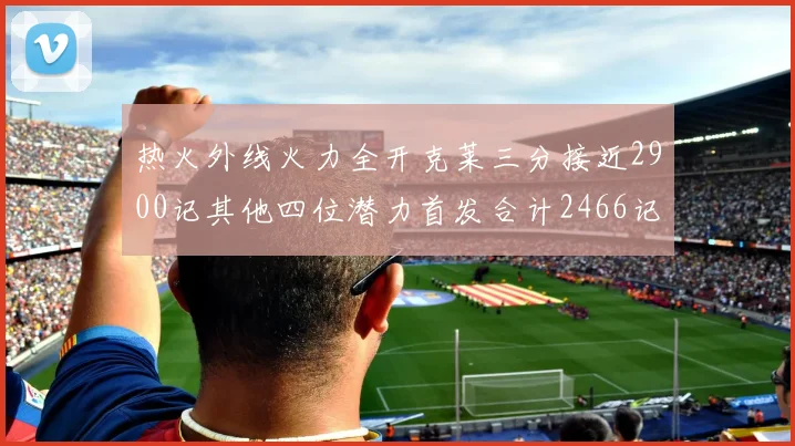 热火外线火力全开克莱三分接近2900记其他四位潜力首发合计2466记