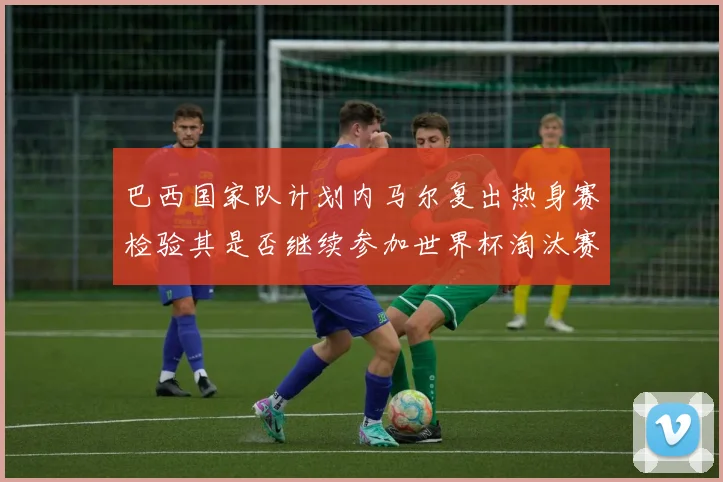 巴西国家队计划内马尔复出热身赛检验其是否继续参加世界杯淘汰赛