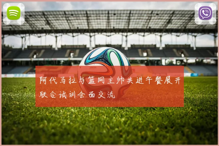阿代马拉与篮网主帅共进午餐展开联合试训会面交流