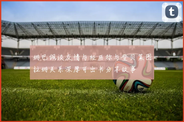姆巴佩谈友情与经历称与登贝莱图拉姆关系深厚可出书分享故事