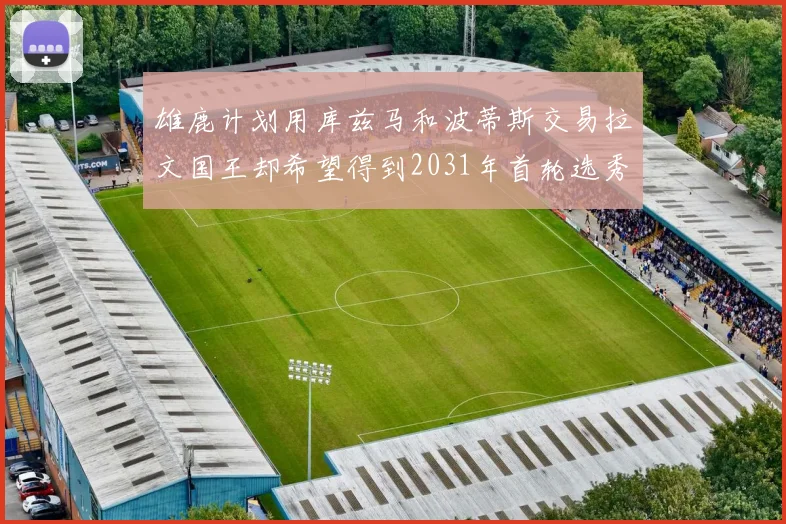 雄鹿计划用库兹马和波蒂斯交易拉文国王却希望得到2031年首轮选秀权