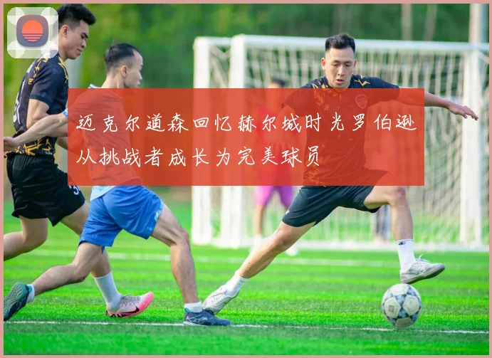 迈克尔道森回忆赫尔城时光罗伯逊从挑战者成长为完美球员