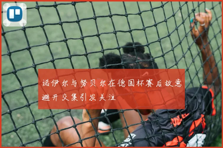 诺伊尔与努贝尔在德国杯赛后故意避开交集引发关注