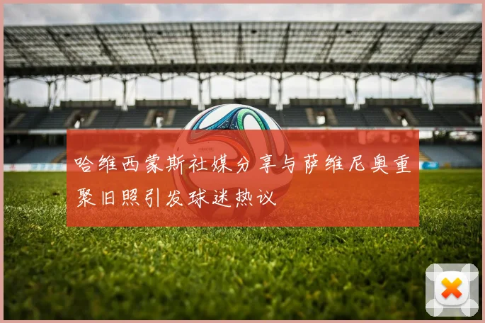 哈维西蒙斯社媒分享与萨维尼奥重聚旧照引发球迷热议