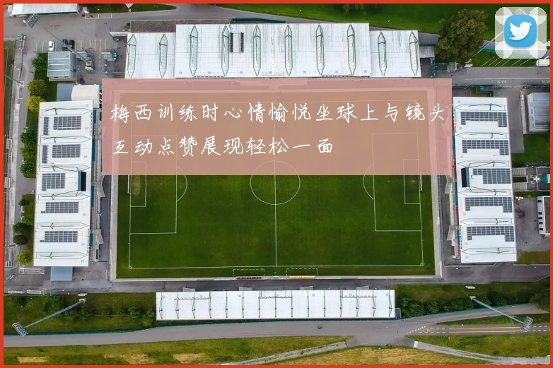 梅西训练时心情愉悦坐球上与镜头互动点赞展现轻松一面