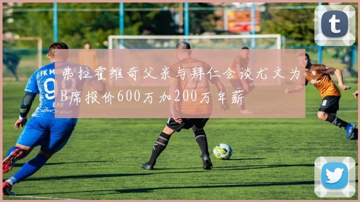 弗拉霍维奇父亲与拜仁会谈尤文为B席报价600万加200万年薪