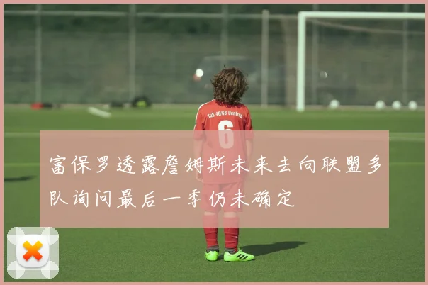 富保罗透露詹姆斯未来去向联盟多队询问最后一季仍未确定