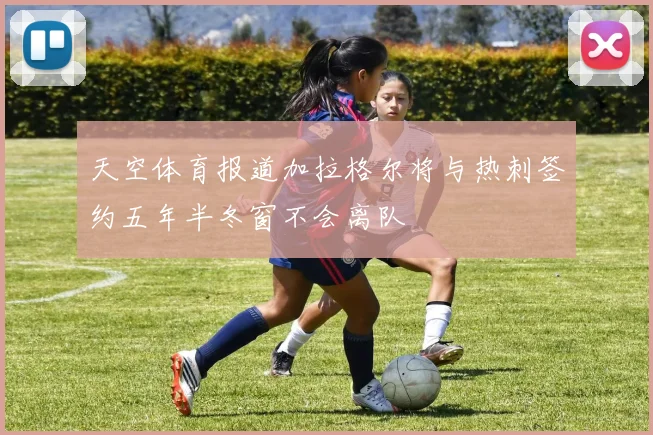 天空体育报道加拉格尔将与热刺签约五年半冬窗不会离队
