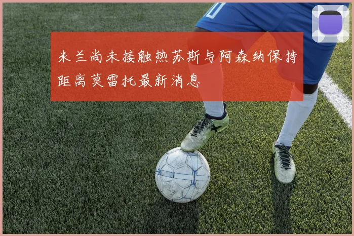 米兰尚未接触热苏斯与阿森纳保持距离莫雷托最新消息