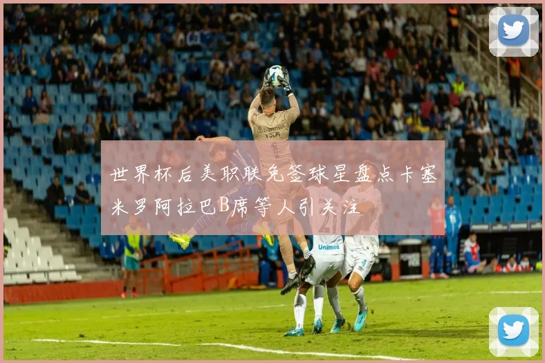 世界杯后美职联免签球星盘点卡塞米罗阿拉巴B席等人引关注
