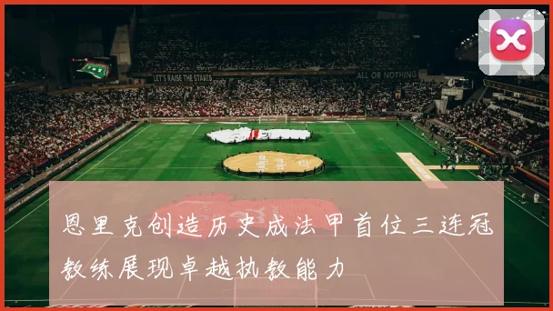 恩里克创造历史成法甲首位三连冠教练展现卓越执教能力