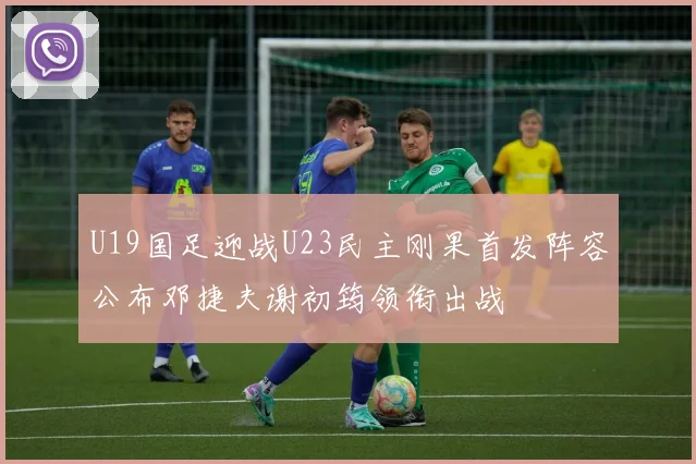 U19国足迎战U23民主刚果首发阵容公布邓捷夫谢初筠领衔出战