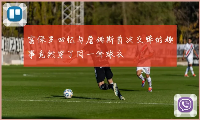 富保罗回忆与詹姆斯首次交锋的趣事竟然穿了同一件球衣